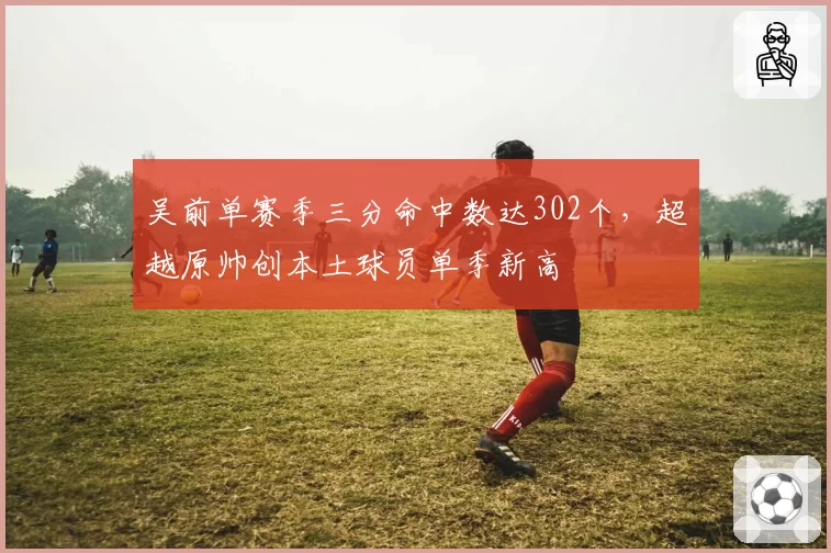 吴前单赛季三分命中数达302个，超越原帅创本土球员单季新高