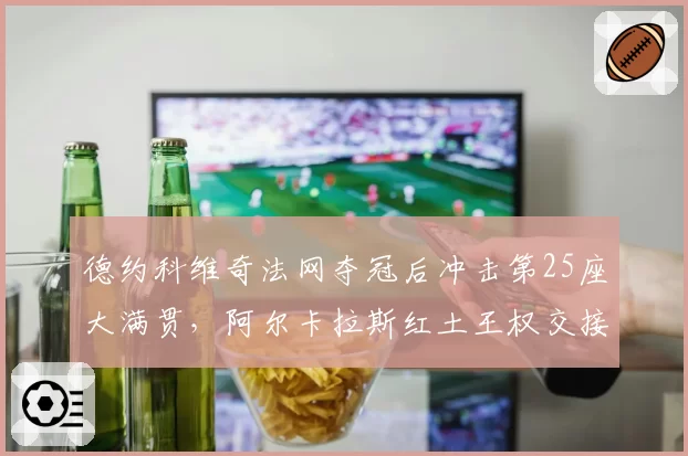 德约科维奇法网夺冠后冲击第25座大满贯，阿尔卡拉斯红土王权交接倒计时？