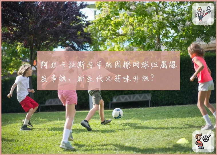 阿尔卡拉斯与辛纳因擦网球归属爆发争执,新生代火药味升级?