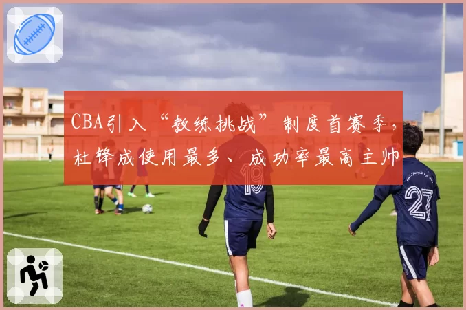 CBA引入“教练挑战”制度首赛季，杜锋成使用最多、成功率最高主帅