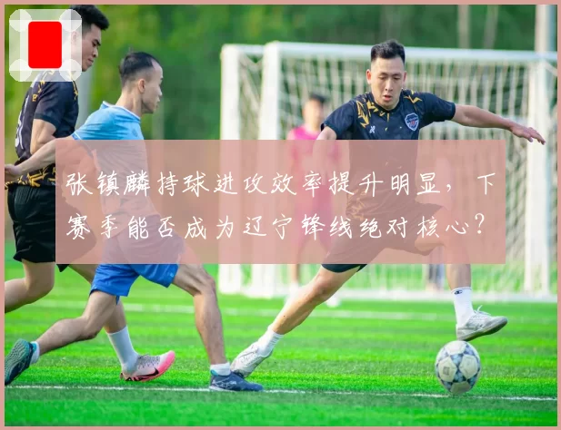 张镇麟持球进攻效率提升明显，下赛季能否成为辽宁锋线绝对核心？