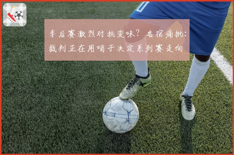 季后赛激烈对抗变味？名宿痛批：裁判正在用哨子决定系列赛走向