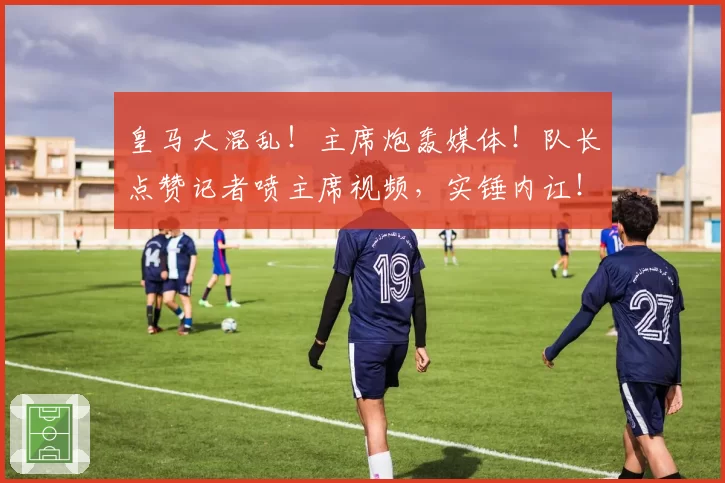 皇马大混乱！主席炮轰媒体！队长点赞记者喷主席视频，实锤内讧！