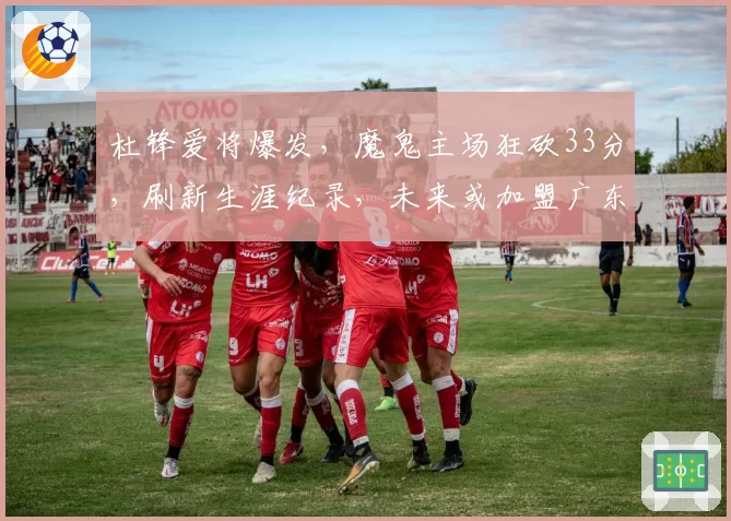杜锋爱将爆发，魔鬼主场狂砍33分，刷新生涯纪录，未来或加盟广东