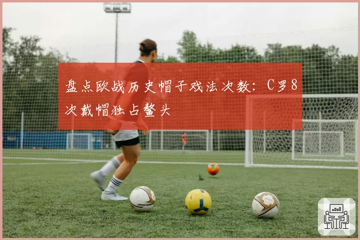 盘点欧战历史帽子戏法次数：C罗8次戴帽独占鳌头