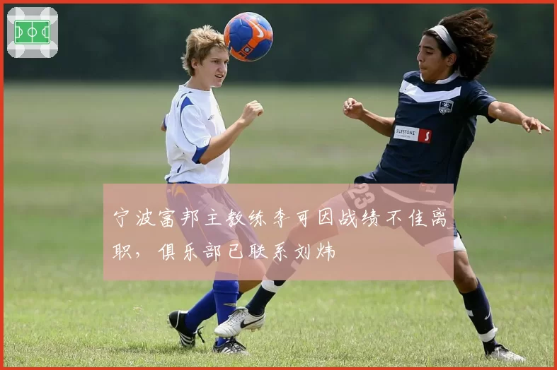 宁波富邦主教练李可因战绩不佳离职,俱乐部已联系刘炜