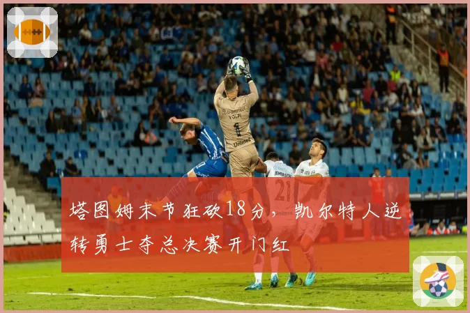 塔图姆末节狂砍18分，凯尔特人逆转勇士夺总决赛开门红
