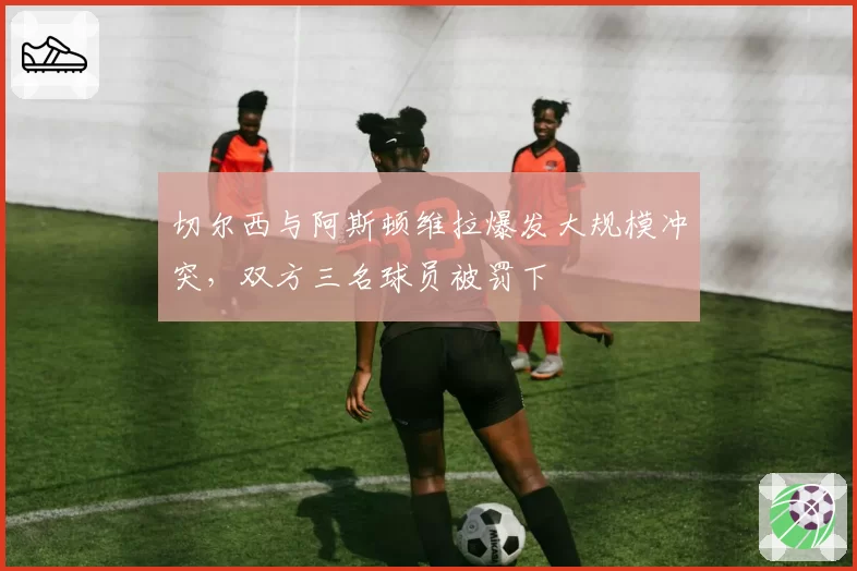 切尔西与阿斯顿维拉爆发大规模冲突，双方三名球员被罚下