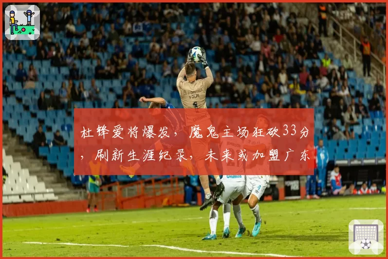 杜锋爱将爆发，魔鬼主场狂砍33分，刷新生涯纪录，未来或加盟广东