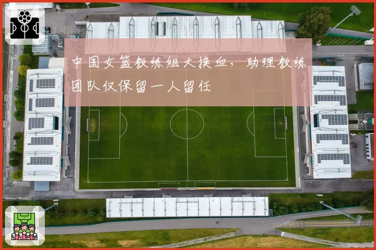 中国女篮教练组大换血，助理教练团队仅保留一人留任
