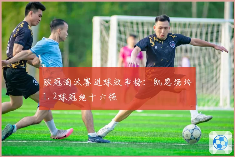 欧冠淘汰赛进球效率榜：凯恩场均1.2球冠绝十六强