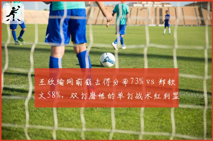 王欣瑜网前截击得分率73% vs 郑钦文58%，双打磨练的单打战术红利显现
