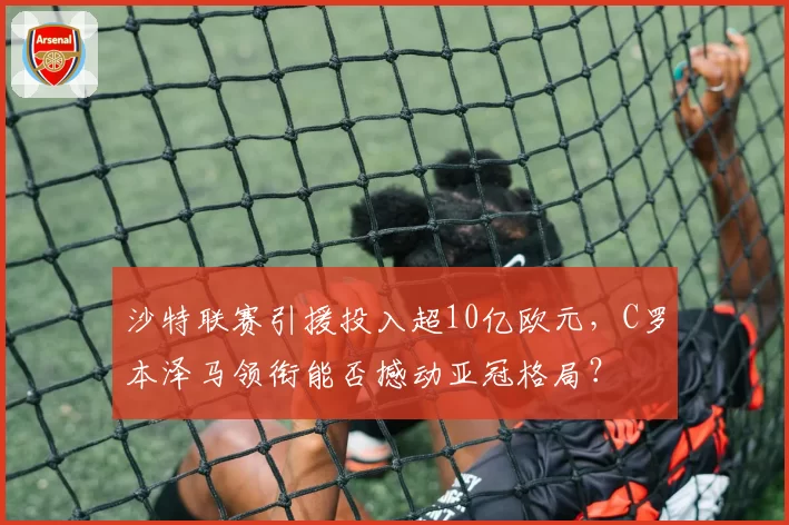 沙特联赛引援投入超10亿欧元，C罗本泽马领衔能否撼动亚冠格局？