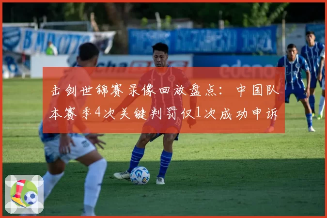 击剑世锦赛录像回放盘点：中国队本赛季4次关键判罚仅1次成功申诉