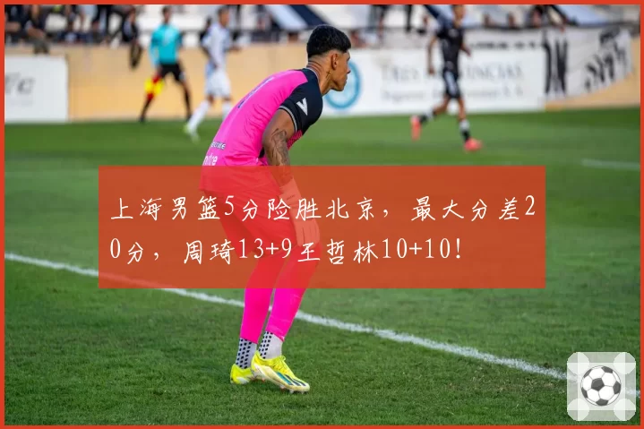 上海男篮5分险胜北京，最大分差20分，周琦13+9王哲林10+10！