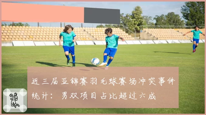 近三届亚锦赛羽毛球赛场冲突事件统计：男双项目占比超过六成
