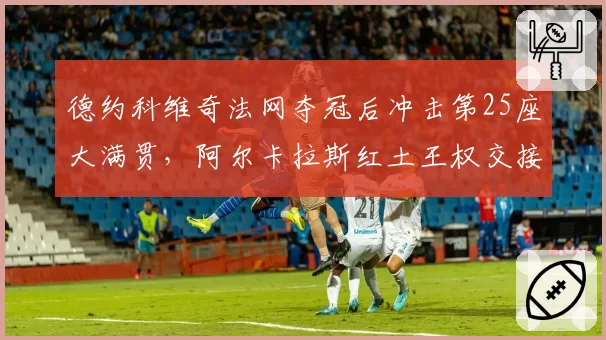 德约科维奇法网夺冠后冲击第25座大满贯，阿尔卡拉斯红土王权交接倒计时？