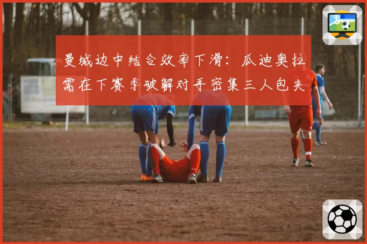 曼城边中结合效率下滑：瓜迪奥拉需在下赛季破解对手密集三人包夹体系