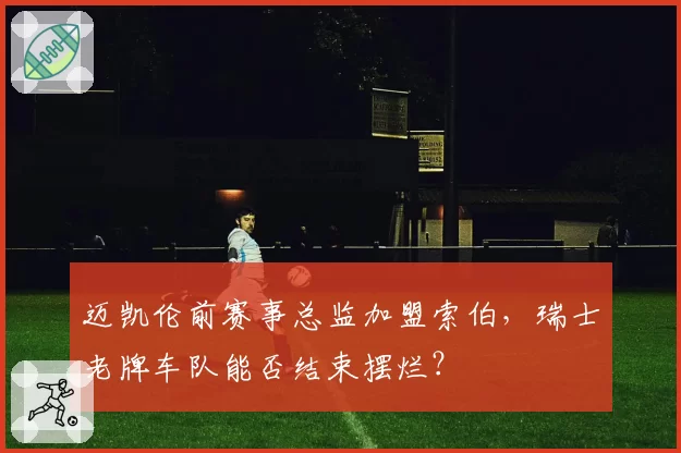 迈凯伦前赛事总监加盟索伯，瑞士老牌车队能否结束摆烂？