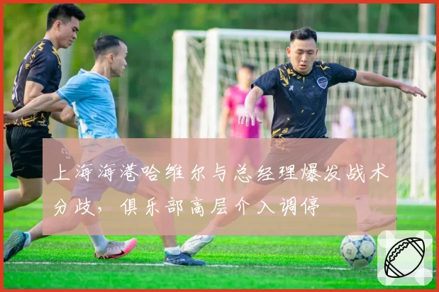上海海港哈维尔与总经理爆发战术分歧，俱乐部高层介入调停