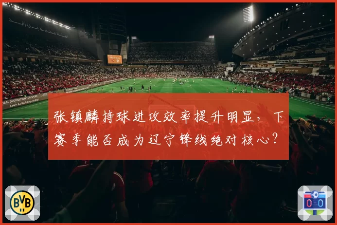 张镇麟持球进攻效率提升明显，下赛季能否成为辽宁锋线绝对核心？
