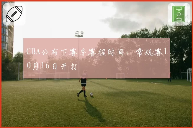 CBA公布下赛季赛程时间，常规赛10月16日开打