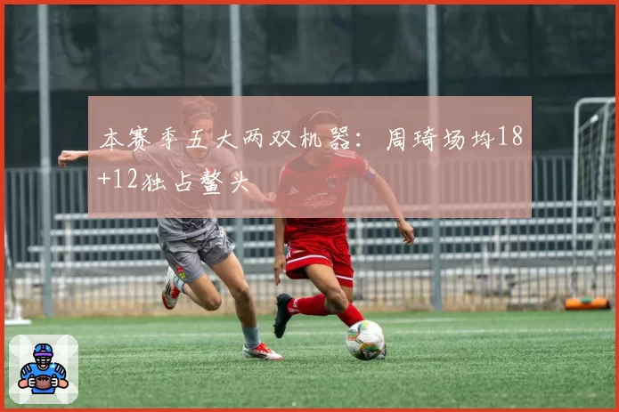 本赛季五大两双机器：周琦场均18+12独占鳌头