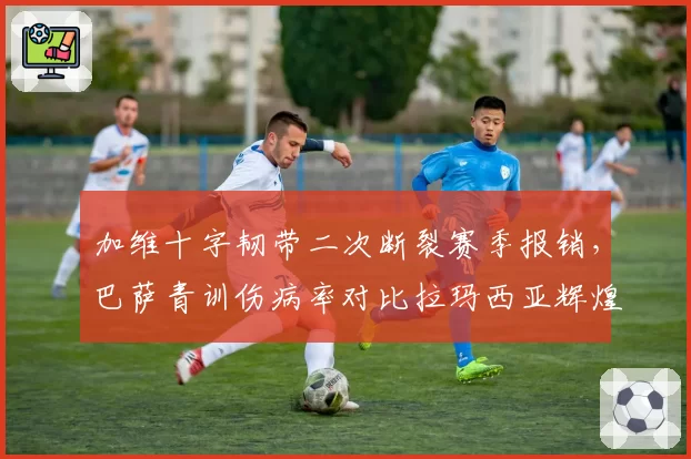 加维十字韧带二次断裂赛季报销，巴萨青训伤病率对比拉玛西亚辉煌期激增三倍