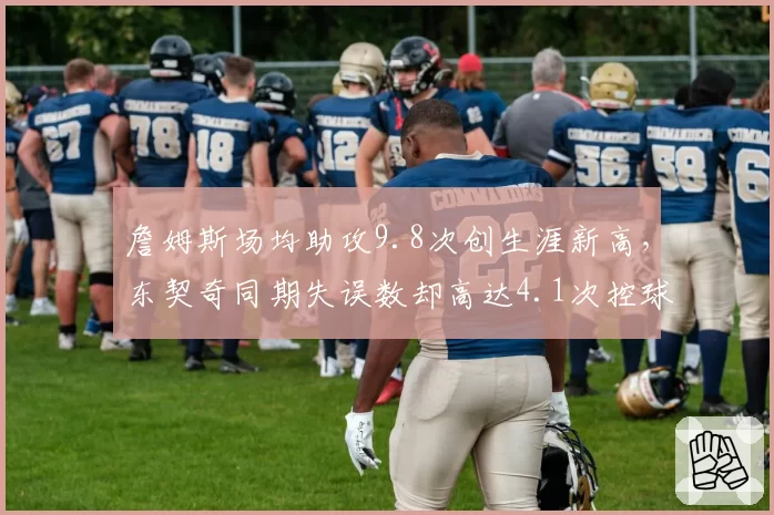 詹姆斯场均助攻9.8次创生涯新高,东契奇同期失误数却高达4.1次控球效率反差明显