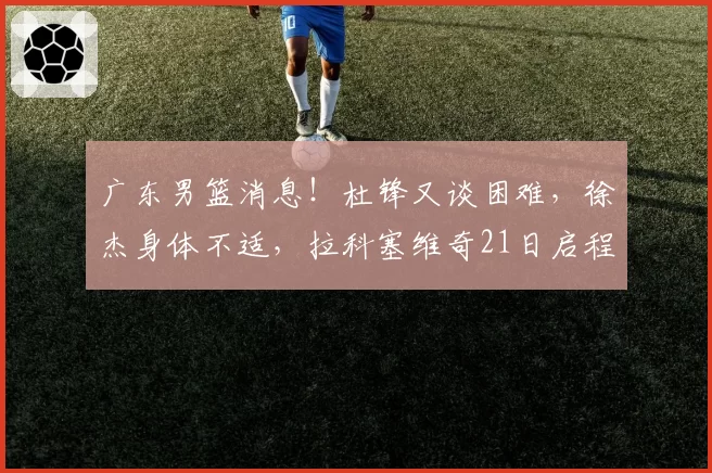 广东男篮消息！杜锋又谈困难，徐杰身体不适，拉科塞维奇21日启程