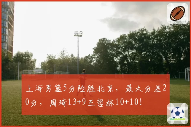 上海男篮5分险胜北京，最大分差20分，周琦13+9王哲林10+10！