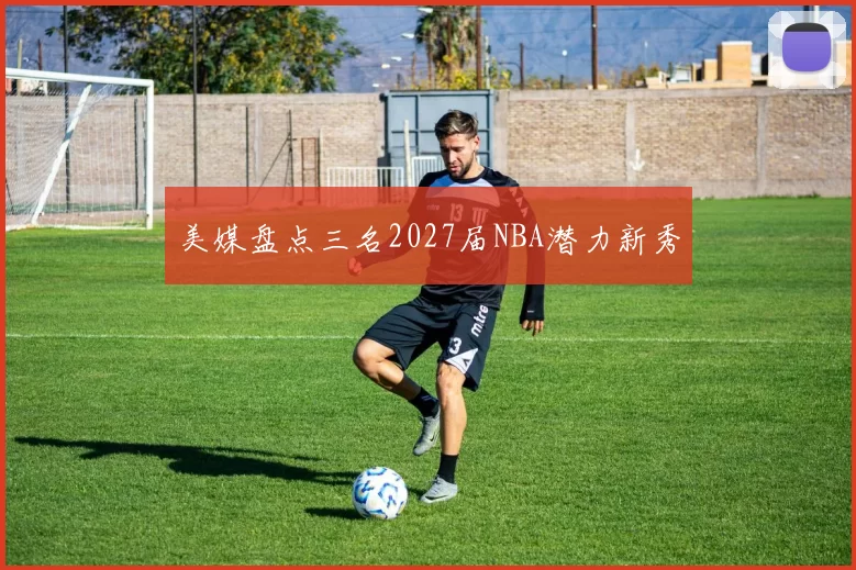 美媒盘点三名2027届NBA潜力新秀