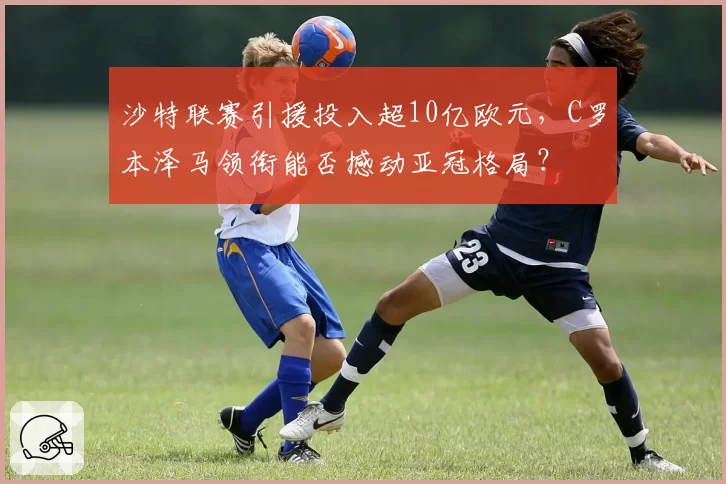 沙特联赛引援投入超10亿欧元，C罗本泽马领衔能否撼动亚冠格局？