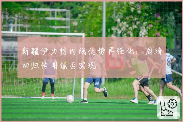新疆伊力特内线优势再强化，周琦回归传闻能否实现