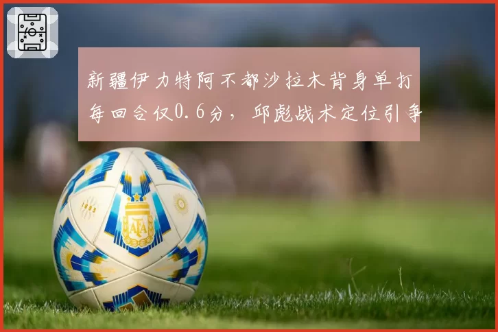 新疆伊力特阿不都沙拉木背身单打每回合仅0.6分,邱彪战术定位引争议
