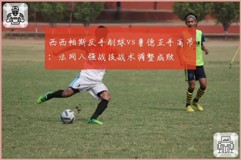 西西帕斯反手削球vs鲁德正手高吊：法网八强战技战术调整成败