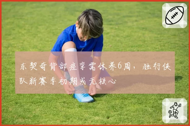 东契奇背部痉挛需休养6周，独行侠队新赛季初期或无核心