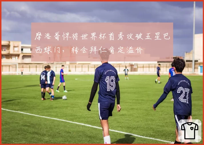 摩洛哥悍将世界杯首秀攻破五星巴西球门，转会拜仁肯定溢价