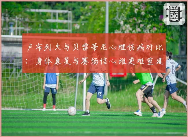 卢布列夫与贝雷蒂尼心理伤病对比：身体康复与赛场信心谁更难重建？