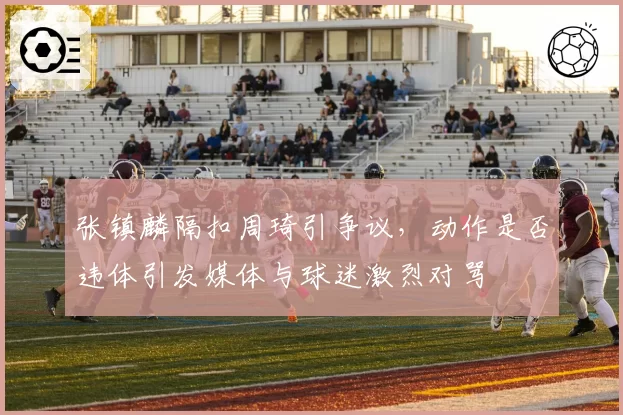 张镇麟隔扣周琦引争议，动作是否违体引发媒体与球迷激烈对骂