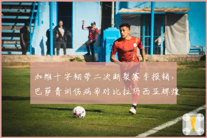 加维十字韧带二次断裂赛季报销，巴萨青训伤病率对比拉玛西亚辉煌期激增三倍
