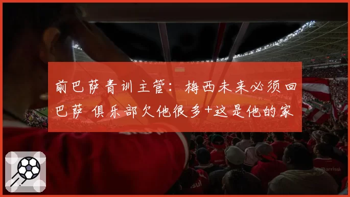 前巴萨青训主管:梅西未来必须回巴萨 俱乐部欠他很多+这是他的家