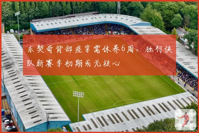 东契奇背部痉挛需休养6周，独行侠队新赛季初期或无核心