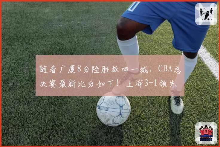 随着广厦8分险胜扳回一城，CBA总决赛最新比分如下！上海3-1领先
