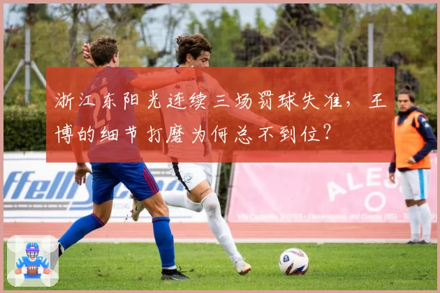 浙江东阳光连续三场罚球失准，王博的细节打磨为何总不到位？