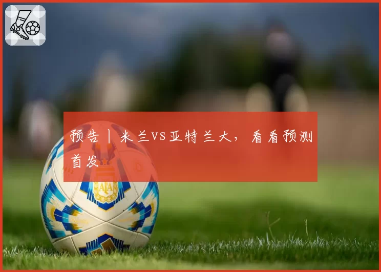 预告丨米兰vs亚特兰大，看看预测首发