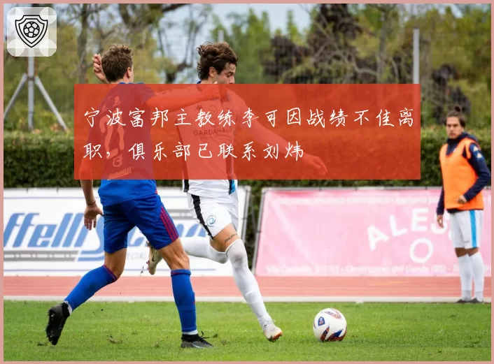 宁波富邦主教练李可因战绩不佳离职,俱乐部已联系刘炜