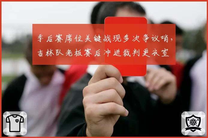 季后赛席位关键战现多次争议哨，吉林队老板赛后冲进裁判更衣室
