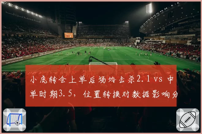 小虎转会上单后场均击杀2.1 vs 中单时期3.5,位置转换对数据影响分析