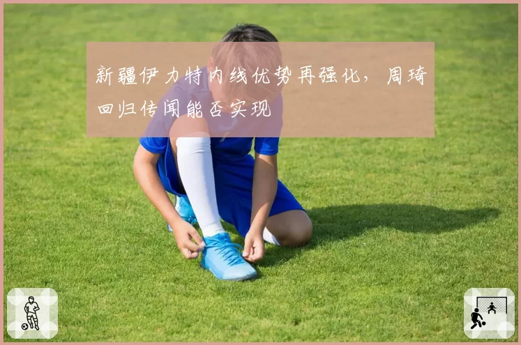 新疆伊力特内线优势再强化，周琦回归传闻能否实现